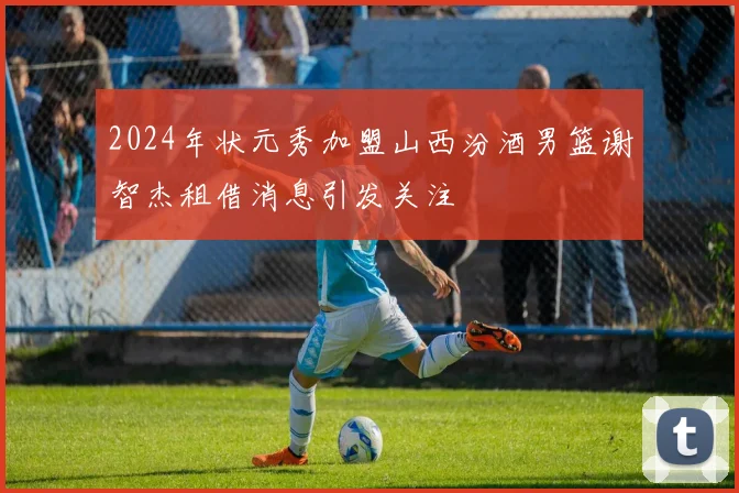 2024年状元秀加盟山西汾酒男篮谢智杰租借消息引发关注