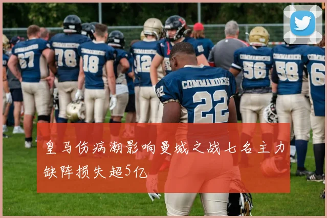 皇马伤病潮影响曼城之战七名主力缺阵损失超5亿