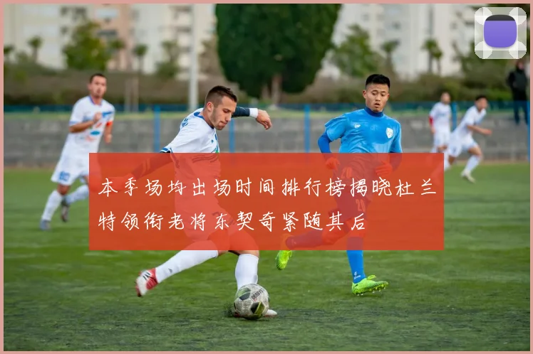 本季场均出场时间排行榜揭晓杜兰特领衔老将东契奇紧随其后