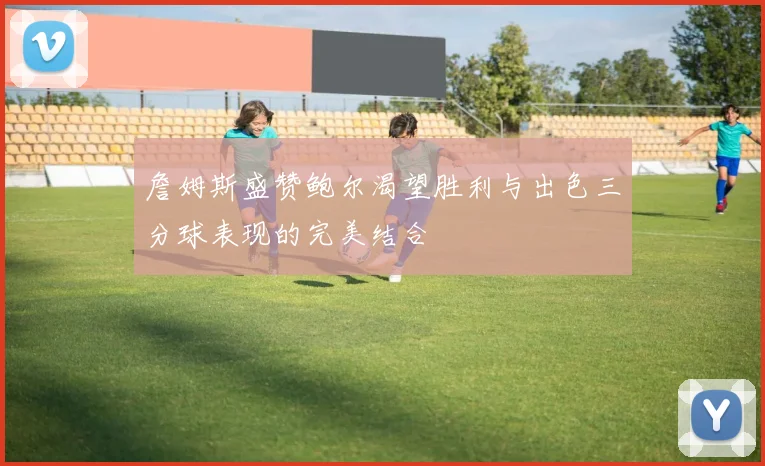 詹姆斯盛赞鲍尔渴望胜利与出色三分球表现的完美结合
