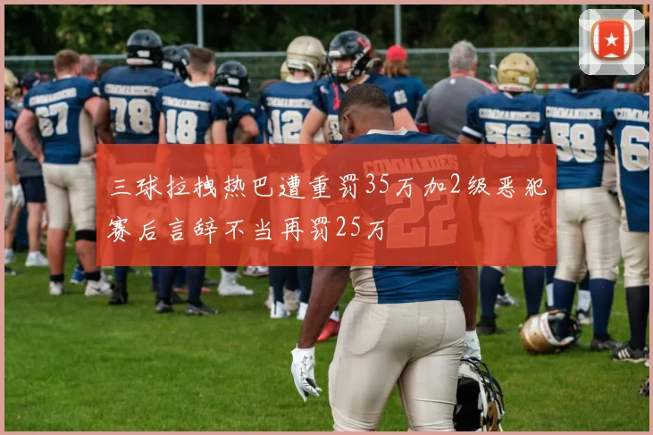 三球拉拽热巴遭重罚35万加2级恶犯赛后言辞不当再罚25万