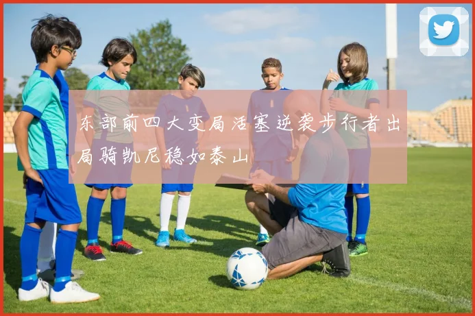 东部前四大变局活塞逆袭步行者出局骑凯尼稳如泰山